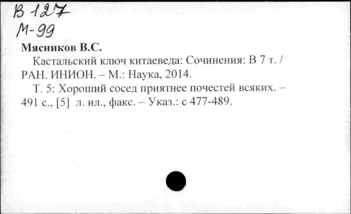 ﻿1^-99
Мясников В.С.
Кастальский ключ китаеведа: Сочинения: В 7 т. / РАН. ИНИОН. - М.: Наука, 2014.
Т. 5: Хороший сосед приятнее почестей всяких. -491 с., [5] л. ил., факс. - Указ.: с 477-489.